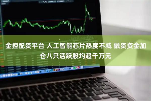 金控配资平台 人工智能芯片热度不减 融资资金加仓八只活跃股均超千万元