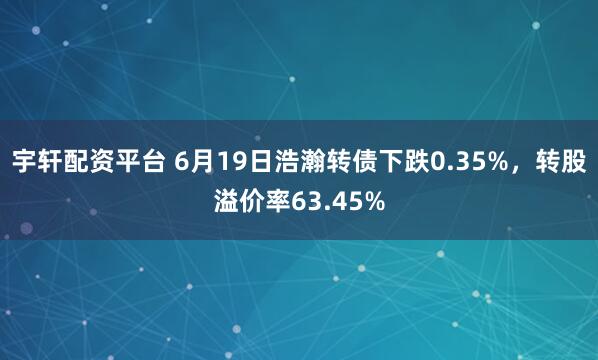 宇轩配资平台 6月19日浩瀚转债下跌0.35%，转股溢价率63.45%