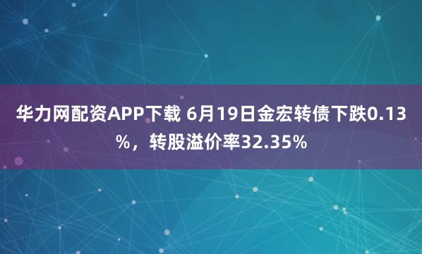 华力网配资APP下载 6月19日金宏转债下跌0.13%，转股溢价率32.35%