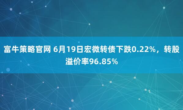 富牛策略官网 6月19日宏微转债下跌0.22%，转股溢价率96.85%