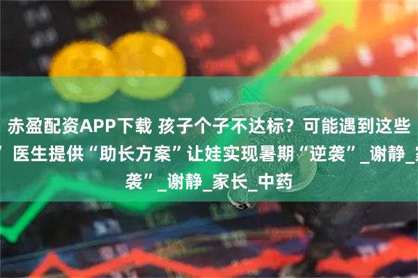 赤盈配资APP下载 孩子个子不达标？可能遇到这些“绊脚石” 医生提供“助长方案”让娃实现暑期“逆袭”_谢静_家长_中药