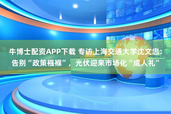 牛博士配资APP下载 专访上海交通大学沈文忠：告别“政策襁褓”，光伏迎来市场化“成人礼”