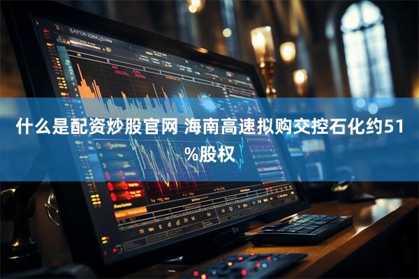 什么是配资炒股官网 海南高速拟购交控石化约51%股权