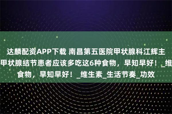 达麟配资APP下载 南昌第五医院甲状腺科江辉主任：别再瞎忌口了，甲状腺结节患者应该多吃这6种食物，早知早好！_维生素_生活节奏_功效