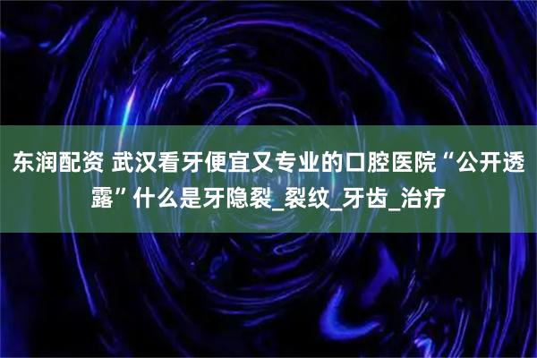 东润配资 武汉看牙便宜又专业的口腔医院“公开透露”什么是牙隐裂_裂纹_牙齿_治疗