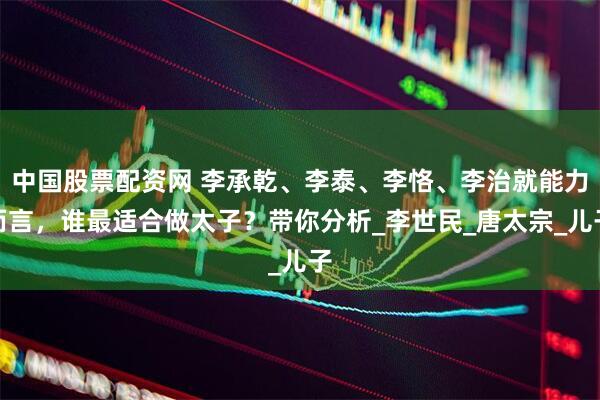 中国股票配资网 李承乾、李泰、李恪、李治就能力而言，谁最适合做太子？带你分析_李世民_唐太宗_儿子