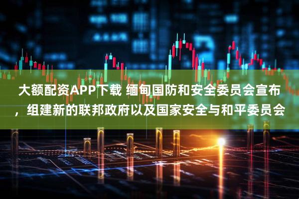 大额配资APP下载 缅甸国防和安全委员会宣布，组建新的联邦政府以及国家安全与和平委员会