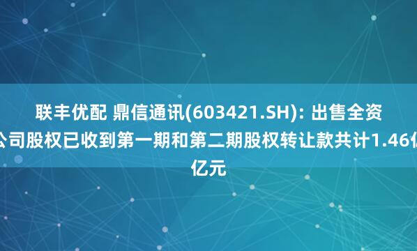 联丰优配 鼎信通讯(603421.SH): 出售全资子公司股权已收到第一期和第二期股权转让款共计1.46亿元
