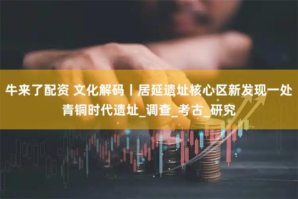 牛来了配资 文化解码丨居延遗址核心区新发现一处青铜时代遗址_调查_考古_研究