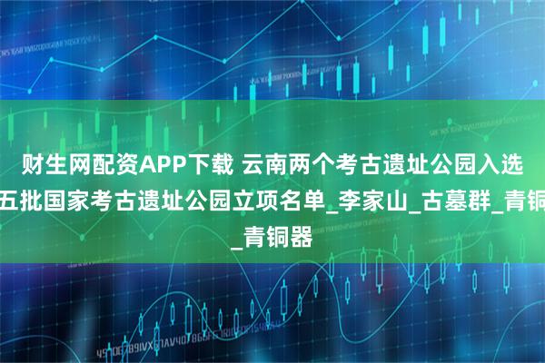 财生网配资APP下载 云南两个考古遗址公园入选第五批国家考古遗址公园立项名单_李家山_古墓群_青铜器