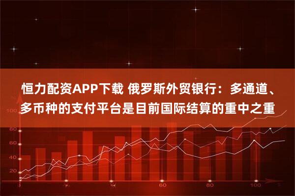 恒力配资APP下载 俄罗斯外贸银行：多通道、多币种的支付平台是目前国际结算的重中之重
