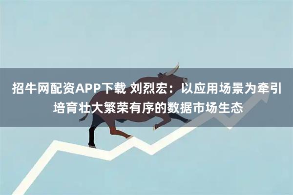 招牛网配资APP下载 刘烈宏：以应用场景为牵引 培育壮大繁荣有序的数据市场生态