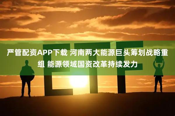 严管配资APP下载 河南两大能源巨头筹划战略重组 能源领域国资改革持续发力