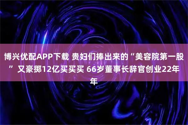 博兴优配APP下载 贵妇们捧出来的“美容院第一股” 又豪掷12亿买买买 66岁董事长辞官创业22年