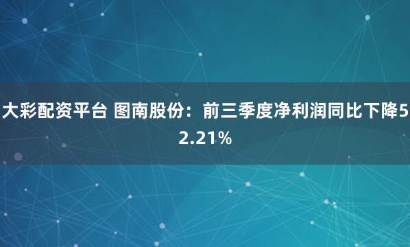 大彩配资平台 图南股份：前三季度净利润同比下降52.21%