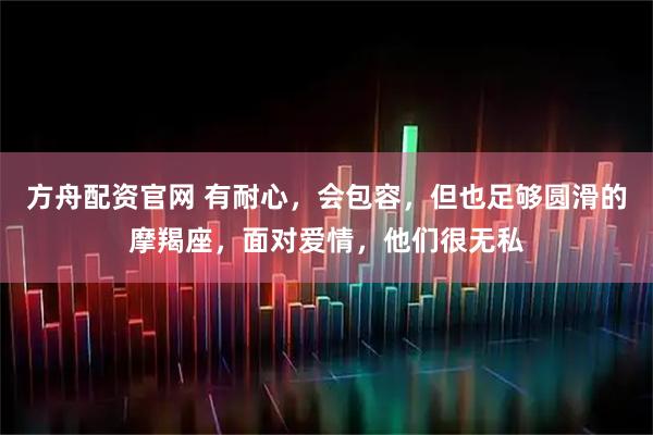 方舟配资官网 有耐心，会包容，但也足够圆滑的摩羯座，面对爱情，他们很无私