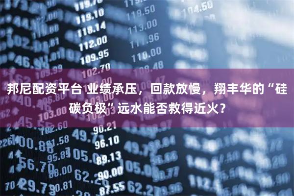 邦尼配资平台 业绩承压，回款放慢，翔丰华的“硅碳负极”远水能否救得近火？