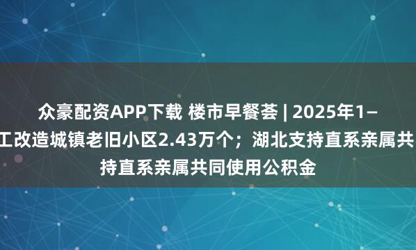 众豪配资APP下载 楼市早餐荟 | 2025年1—9月全国新开工改造城镇老旧小区2.43万个；湖北支持直系亲属共同使用公积金