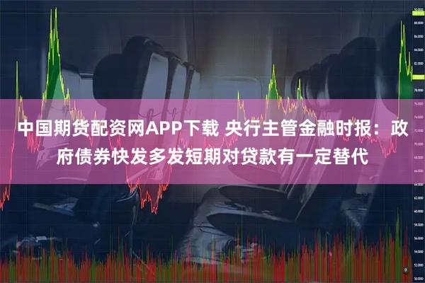 中国期货配资网APP下载 央行主管金融时报：政府债券快发多发短期对贷款有一定替代