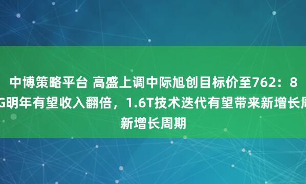 中博策略平台 高盛上调中际旭创目标价至762：800G明年有望收入翻倍，1.6T技术迭代有望带来新增长周期