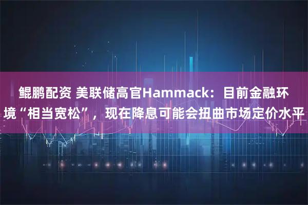 鲲鹏配资 美联储高官Hammack：目前金融环境“相当宽松”，现在降息可能会扭曲市场定价水平