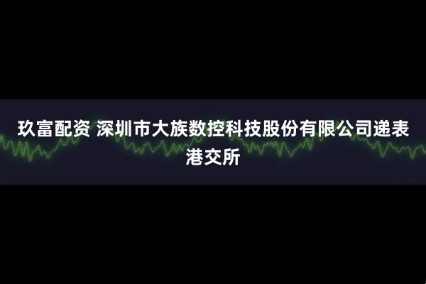 玖富配资 深圳市大族数控科技股份有限公司递表港交所