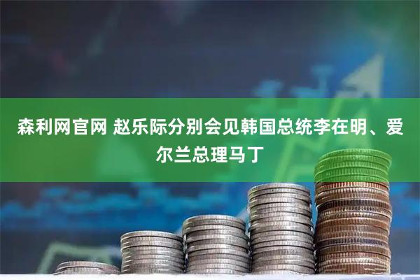 森利网官网 赵乐际分别会见韩国总统李在明、爱尔兰总理马丁