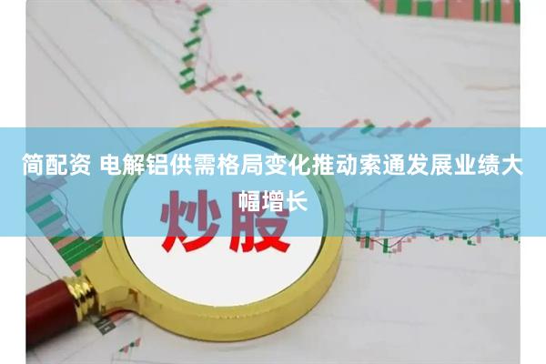 简配资 电解铝供需格局变化推动索通发展业绩大幅增长